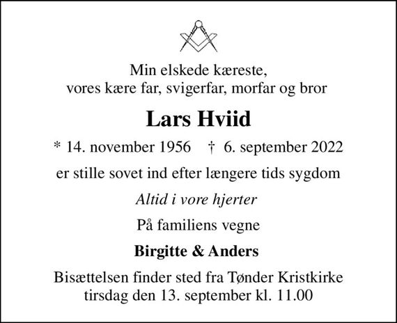 Min elskede kæreste, vores kære far, svigerfar, morfar og bror 
Lars Hviid
* 14. november 1956    &#x271d; 6. september 2022
er stille sovet ind efter længere tids sygdom
Altid i vore hjerter 
På familiens vegne
Birgitte & Anders 
Bisættelsen finder sted fra Tønder Kristkirke  tirsdag den 13. september kl. 11.00