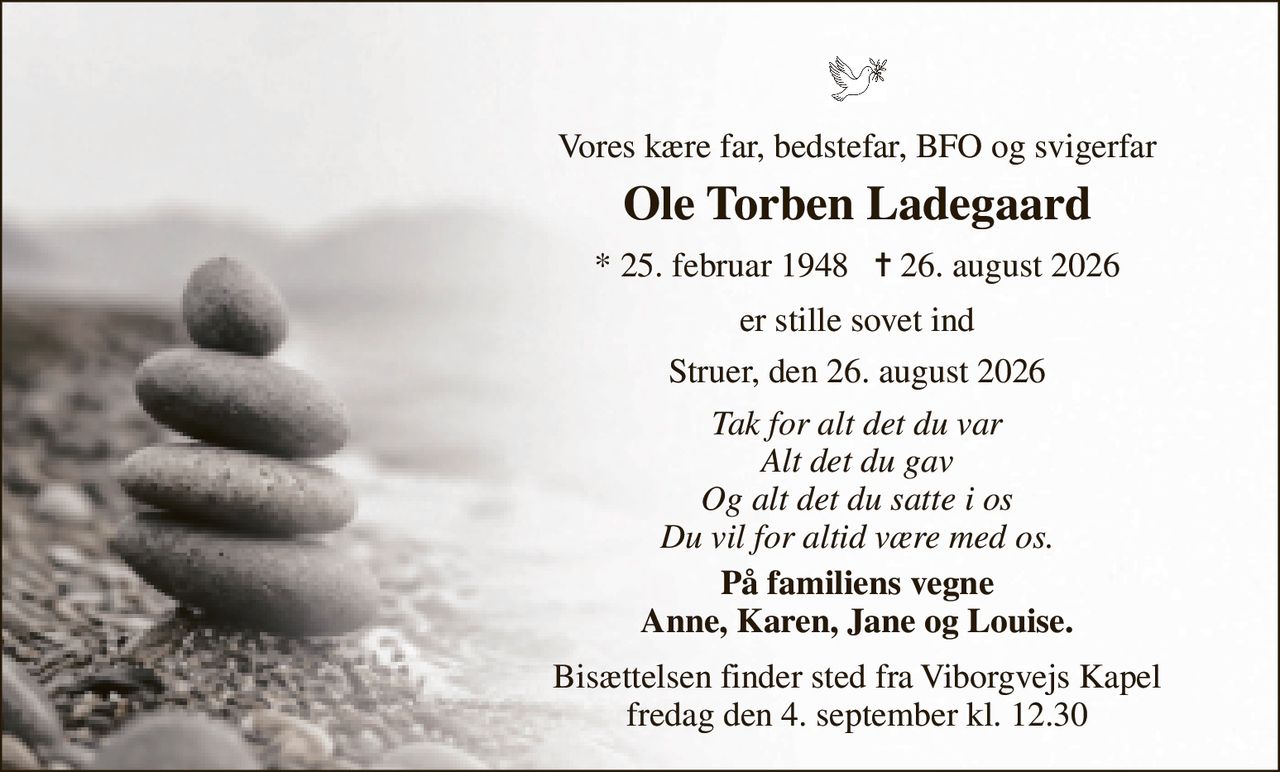 Vores kære far, bedstefar, BFO og svigerfar 
Ole Torben Ladegaard 
*​ 25. februar 1948​   ✝​ 26. august 2026 
er stille sovet ind 
Struer, den 26. august 2026 
Tak for alt det du var Alt det du gav Og alt det du satte i os Du vil for altid være med os. 
På familiens vegne Anne, Karen, Jane og Louise. 
Bisættelsen​ finder sted fra Viborgvejs Kapel​ fredag den 4. september​ kl. 12.30