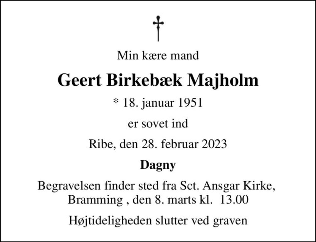 Min kære mand
Geert Birkebæk Majholm
* 18. januar 1951
er sovet ind
Ribe, den 28. februar 2023
Dagny
Begravelsen finder sted fra Sct. Ansgar Kirke,  Bramming , den 8. marts kl.  13.00
Højtideligheden slutter ved graven