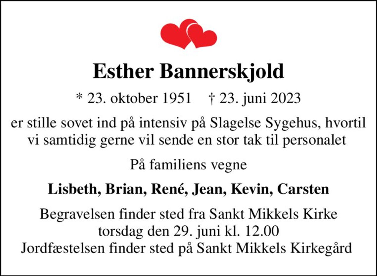 Esther Bannerskjold
* 23. oktober 1951    ✝ 23. juni 2023
er stille sovet ind på intensiv på Slagelse Sygehus, hvortil vi samtidig gerne vil sende en stor tak til personalet 
På familiens vegne
Lisbeth, Brian, René, Jean, Kevin, Carsten
Begravelsen finder sted fra Sankt Mikkels Kirke  torsdag den 29. juni kl. 12.00  Jordfæstelsen finder sted på Sankt Mikkels Kirkegård