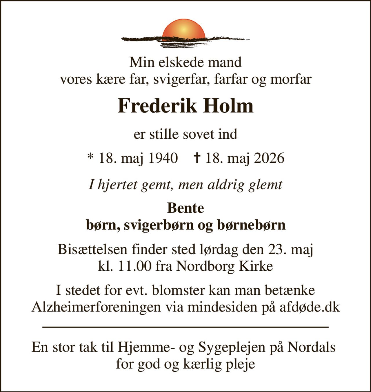 Min elskede mand vores kære far, svigerfar, farfar og morfar 
Frederik Holm 
er stille sovet ind 
*​ 18. maj 1940​    ✝​ 18. maj 2026 
I hjertet gemt, men aldrig glemt 
Bente børn, svigerbørn og børnebørn 
Bisættelsen finder sted lørdag den 23. maj kl. 11.00 fra Nordborg Kirke 
I stedet for evt. blomster kan man betænke Alzheimerforeningen via mindesiden på afdøde.dk 
En stor tak til Hjemme- og Sygeplejen på Nordals  for god og kærlig pleje