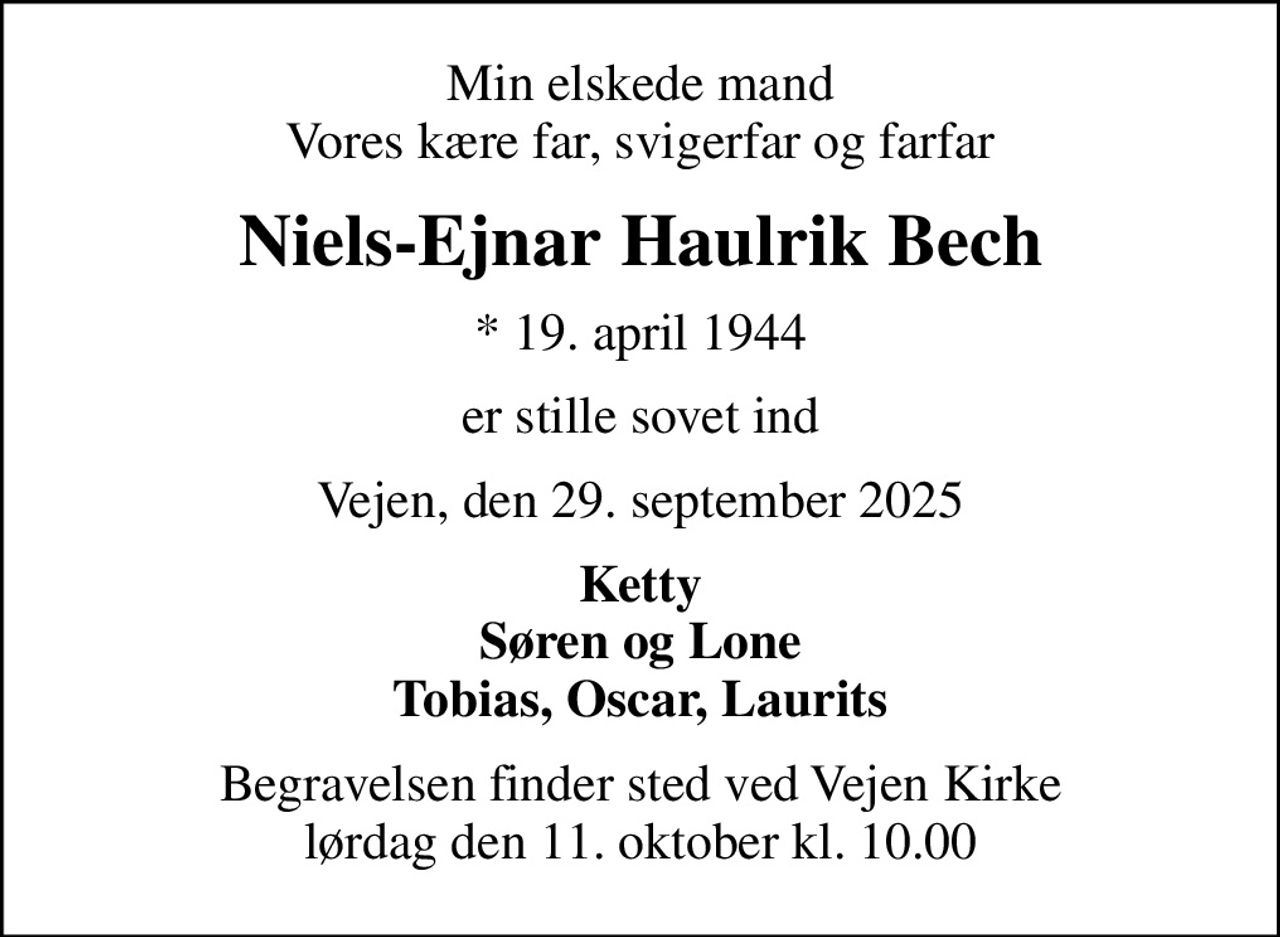 Min elskede mand Vores kære far, svigerfar og farfar
Niels-Ejnar Haulrik Bech
* 19. april 1944
er stille sovet ind
Vejen, den 29. september 2025
Ketty Søren og Lone Tobias, Oscar, Laurits
Begravelsen finder sted ved Vejen Kirke  lørdag den 11. oktober kl. 10.00