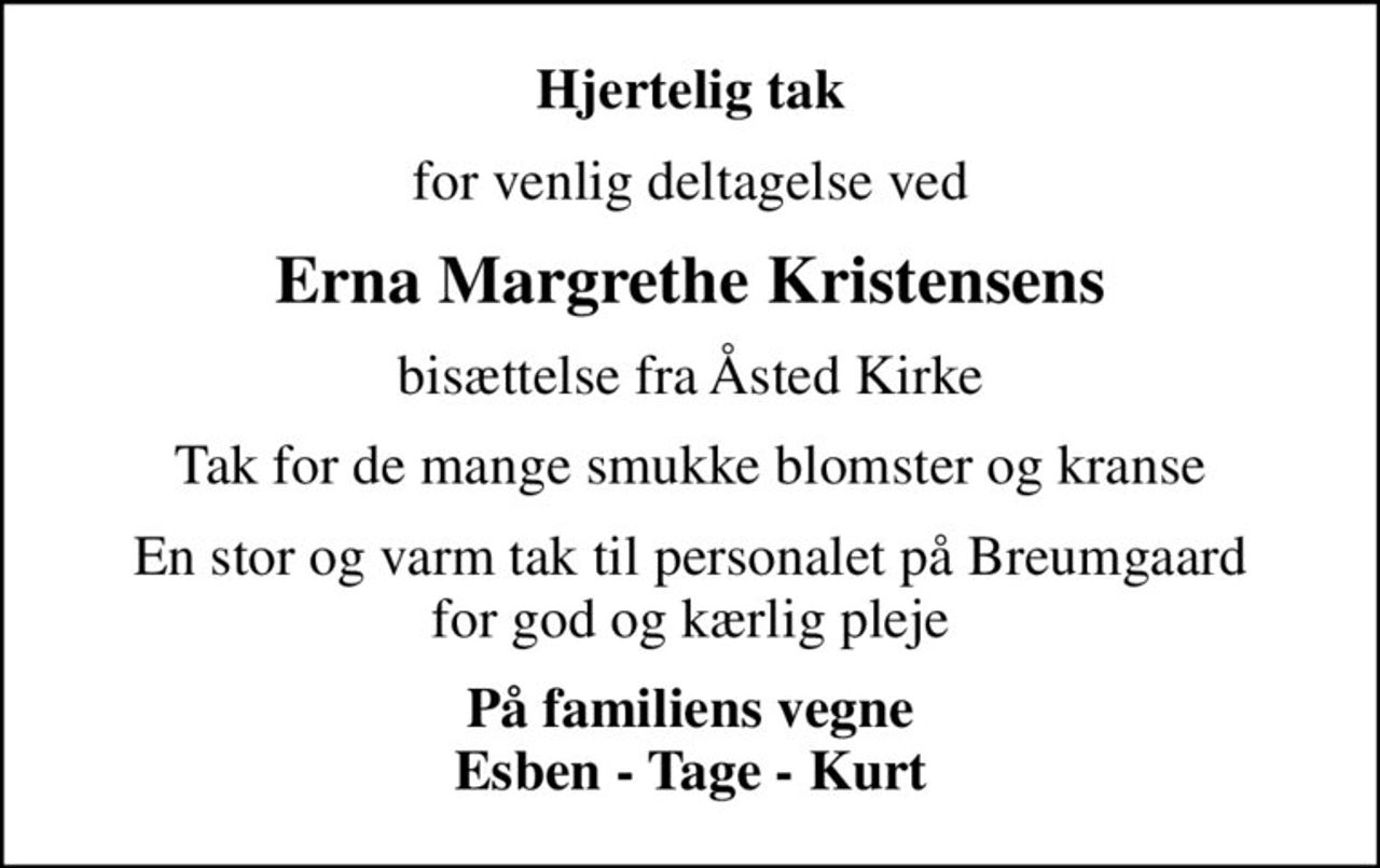 Hjertelig tak
for venlig deltagelse ved
Erna Margrethe Kristensens
bisættelse fra Åsted Kirke
Tak for de mange smukke blomster og kranse
En stor og varm tak til personalet på Breumgaard for god og kærlig pleje
På familiens vegne Esben - Tage - Kurt