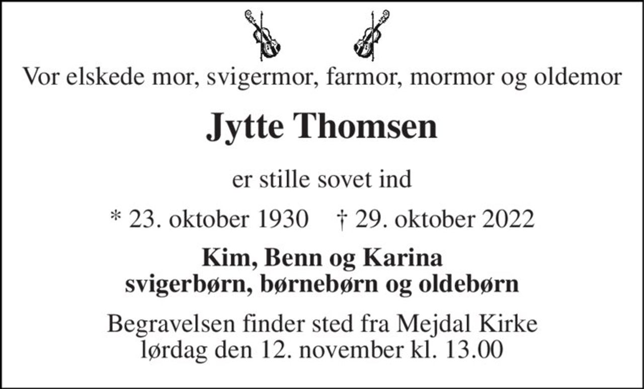 Vor elskede mor, svigermor, farmor, mormor og oldemor 
Jytte Thomsen 
er stille sovet ind 
*​ 23. oktober 1930​    †​ 29. oktober 2022 
Kim, Benn og Karina svigerbørn, børnebørn og oldebørn 
Begravelsen​ finder sted fra Mejdal Kirke​ lørdag den 12. november​ kl. 13.00