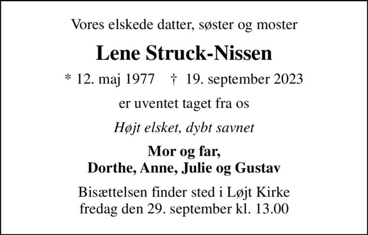 Vores elskede datter, søster og moster
Lene Struck-Nissen
* 12. maj 1977    ✝ 19. september 2023
er uventet taget fra os
Højt elsket, dybt savnet
Mor og far, Dorthe, Anne, Julie og Gustav
Bisættelsen finder sted i Løjt Kirke  fredag den 29. september kl. 13.00
