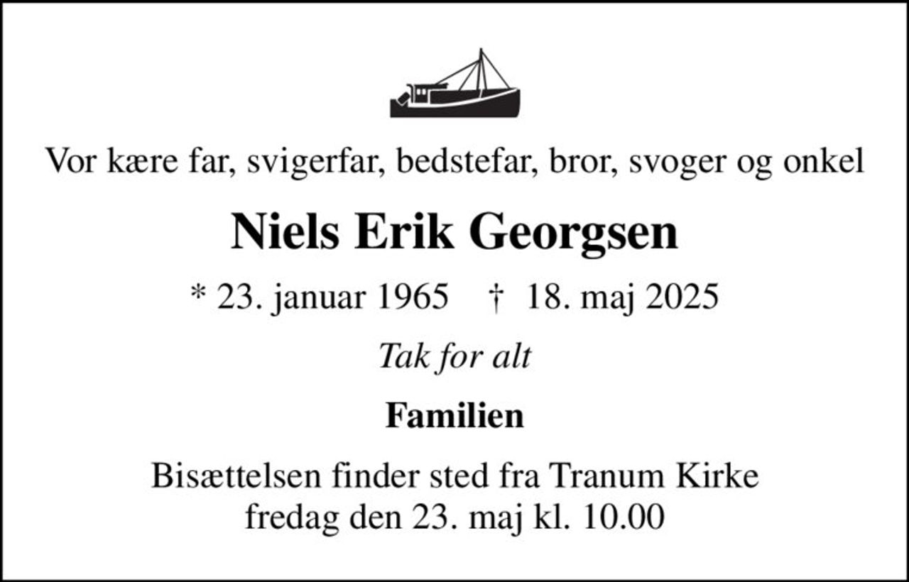 Vor kære far, svigerfar, bedstefar, bror, svoger og onkel
Niels Erik Georgsen
* 23. januar 1965    ✝ 18. maj 2025
Tak for alt
Familien
Bisættelsen finder sted fra Tranum Kirke  fredag den 23. maj kl. 10.00