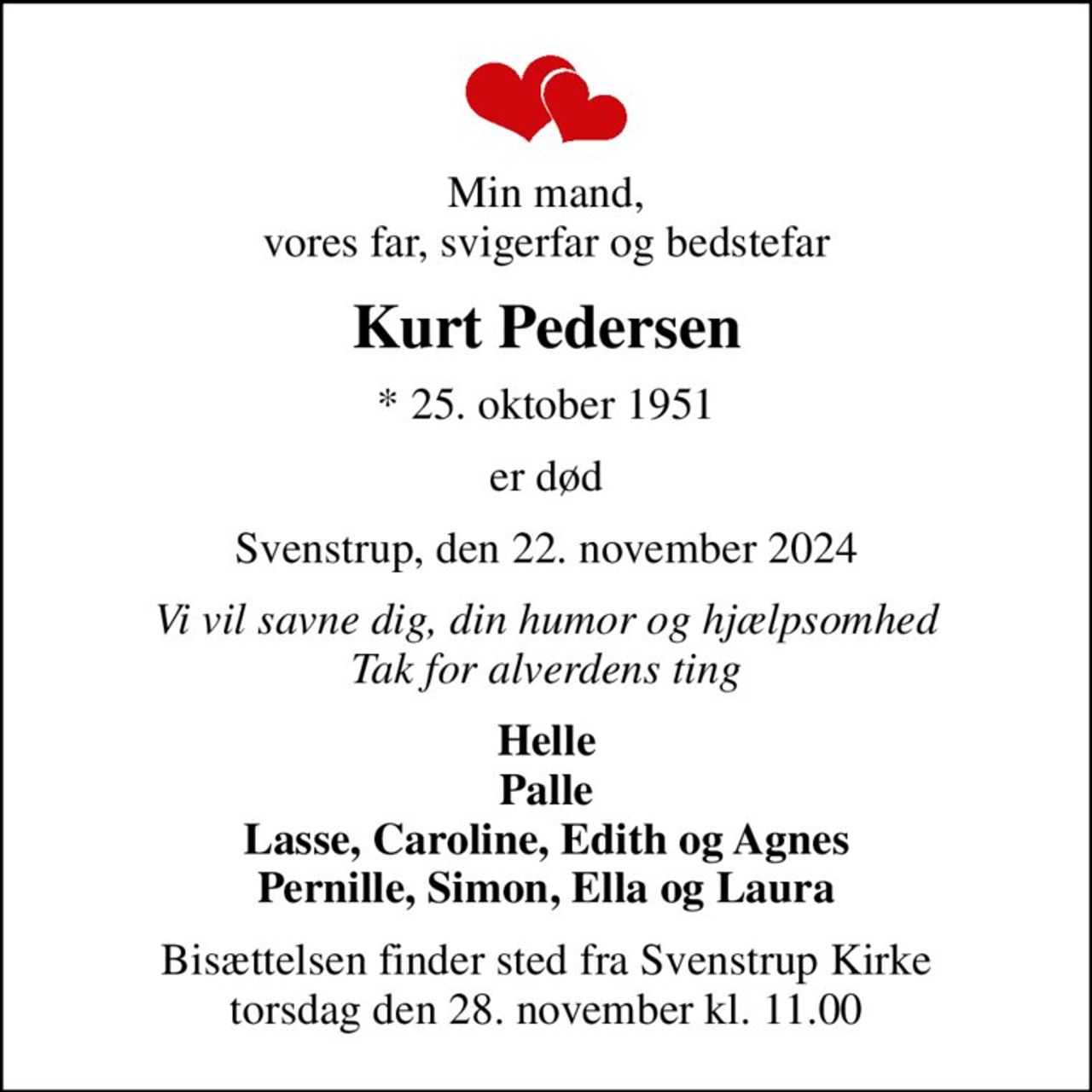 Min mand, vores far, svigerfar og bedstefar
Kurt Pedersen
* 25. oktober 1951
er død
Svenstrup, den 22. november 2024
Vi vil savne dig, din humor og hjælpsomhed Tak for alverdens ting
Helle Palle Lasse, Caroline, Edith og Agnes Pernille, Simon, Ella og Laura
Bisættelsen finder sted fra Svenstrup Kirke  torsdag den 28. november kl. 11.00