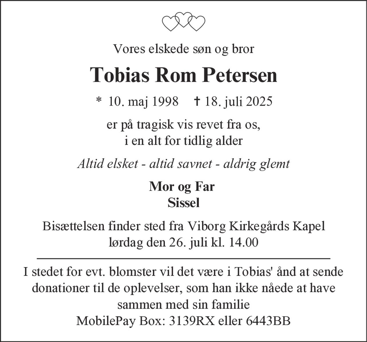 Vores elskede søn og bror
Tobias Rom Petersen
* 10. maj 1998 ✝ 18. juli 2025
er på tragisk vis revet fra os,
i en alt for tidlig alder
Altid elsket - altid savnet - aldrig glemt
Mor og Far
Sissel
Bisættelsen finder sted fra Viborg Kirkegårds Kapel
lørdag den 26. juli kl. 14.00
I stedet for evt. blomster vil det være i Tobias' ånd at sende
donationer til de oplevelser, som han ikke nåede at have
sammen med sin familie
MobilePay Box: 3139RX eller 6443BB