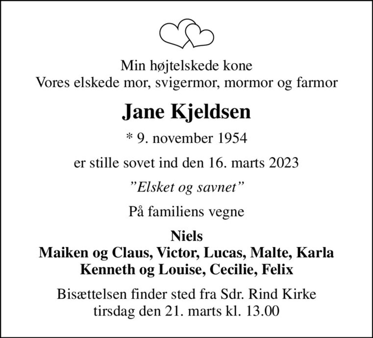 Min højtelskede kone Vores elskede mor, svigermor, mormor og farmor
Jane Kjeldsen
* 9. november 1954
er stille sovet ind den 16. marts 2023
Elsket og savnet
På familiens vegne
Niels Maiken og Claus, Victor, Lucas, Malte, Karla Kenneth og Louise, Cecilie, Felix
Bisættelsen finder sted fra Sdr. Rind Kirke  tirsdag den 21. marts kl. 13.00