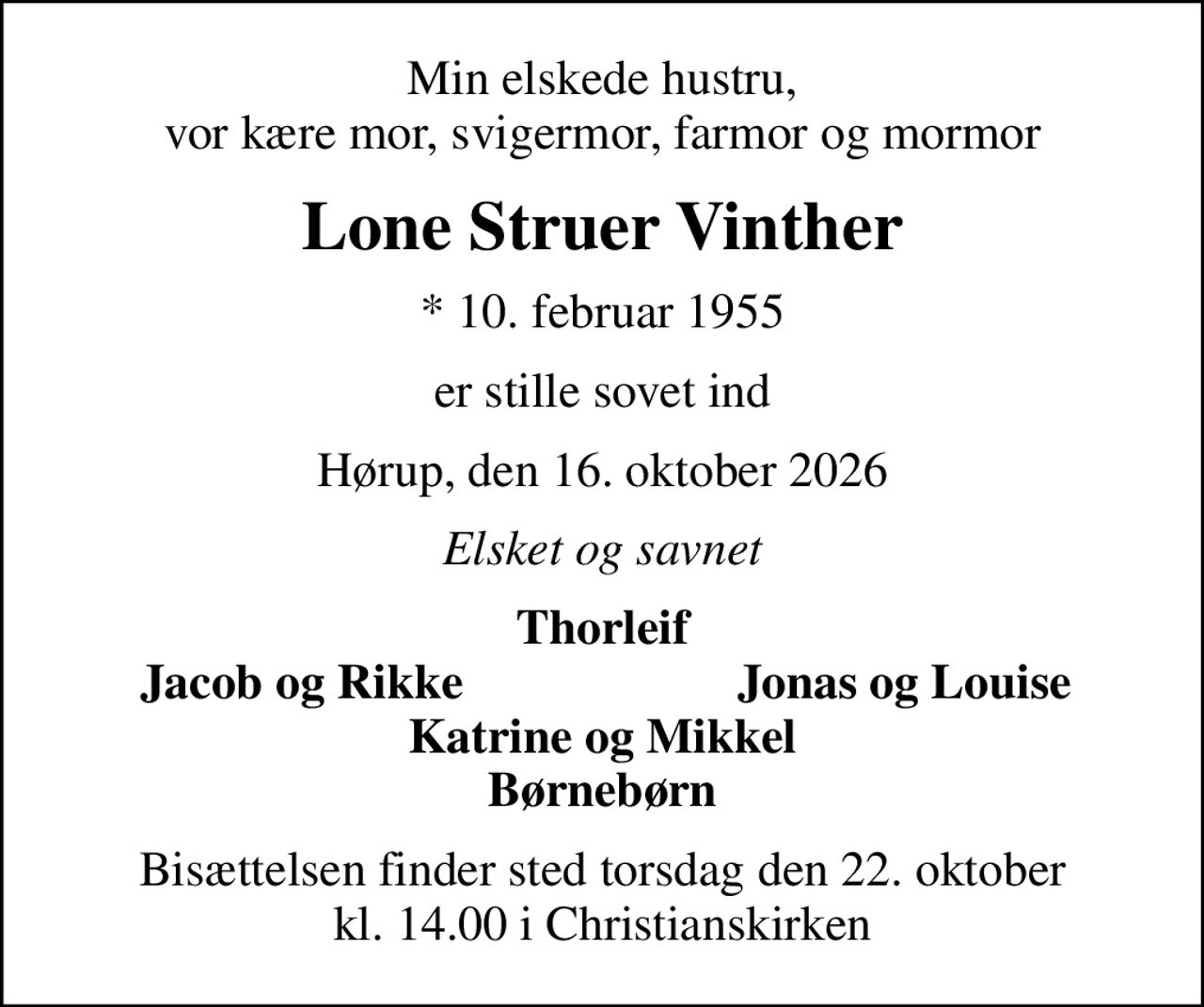 Min elskede hustru, vor kære mor, svigermor, farmor og mormor
Lone Struer Vinther
* 10. februar 1955
er stille sovet ind
Hørup, den 16. oktober 2026
Elsket og savnet
Thorleif
Jacob og Rikke
Jonas og Louise
Bisættelsen finder sted torsdag den 22. oktober kl. 14.00 i Christianskirken