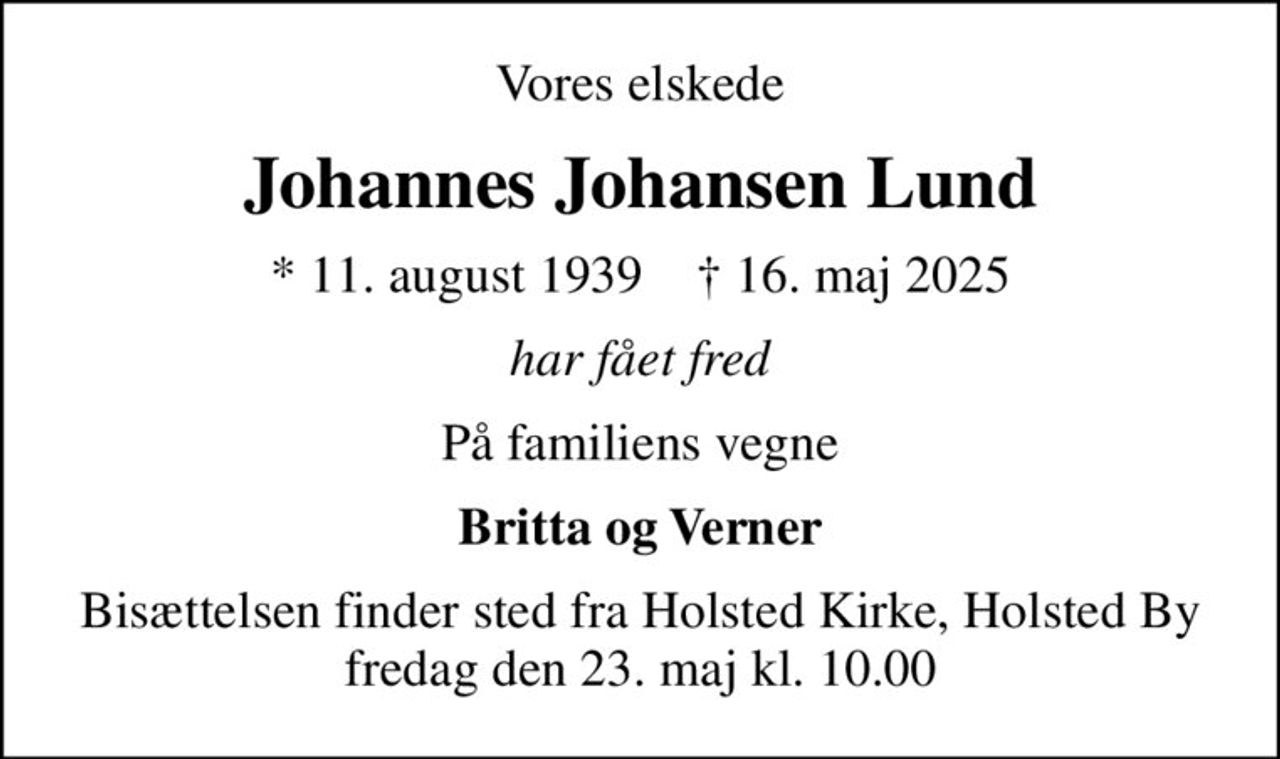 Vores elskede
Johannes Johansen Lund
* 11. august 1939    ✝ 16. maj 2025
har fået fred
På familiens vegne
Britta og Verner
Bisættelsen finder sted fra Holsted Kirke, Holsted By  fredag den 23. maj kl. 10.00