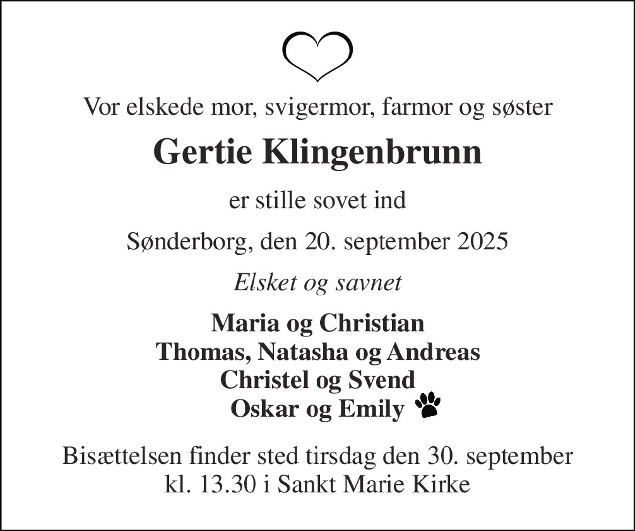 Vor elskede mor, svigermor, farmor og søster 
Gertie Klingenbrunn 
er stille sovet ind 
Sønderborg, den 20. september 2025 
Elsket og savnet 
Maria og Christian Thomas, Natasha og Andreas Christel og Svend Oskar og Emily 
Bisættelsen​ finder sted tirsdag den 30. september​ kl. 13.30 i Sankt Marie Kirke