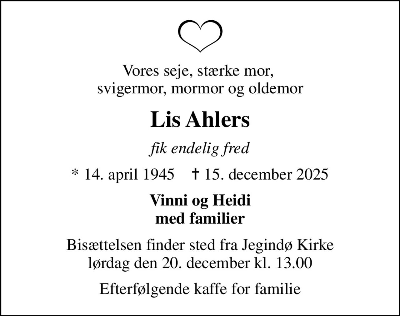 Vores seje, stærke mor,  svigermor, mormor og oldemor
Lis Ahlers
fik endelig fred
* 14. april 1945    ✝ 15. december 2025
Vinni og Heidi med familier
Bisættelsen finder sted fra Jegindø Kirke  lørdag den 20. december kl. 13.00 
Efterfølgende kaffe for familie