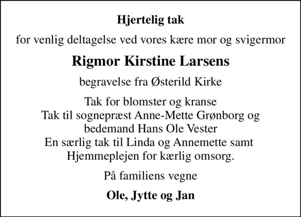 Hjertelig tak
for venlig deltagelse ved vores kære mor og svigermor
Rigmor Kirstine Larsens
begravelse fra Østerild Kirke
Tak for blomster og kranse Tak til sognepræst Anne-Mette Grønborg og bedemand Hans Ole Vester En særlig tak til Linda og Annemette samt  Hjemmeplejen for kærlig omsorg.
På familiens vegne
Ole, Jytte og Jan