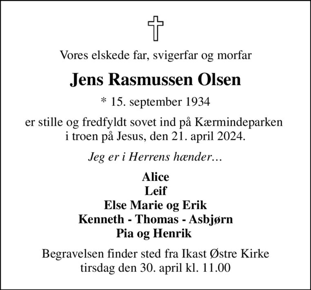 Vores elskede far, svigerfar og morfar
Jens Rasmussen Olsen
* 15. september 1934
er stille og fredfyldt sovet ind på Kærmindeparken  i troen på Jesus, den 21. april 2024.
Jeg er i Herrens hænder
Alice Leif Else Marie og Erik Kenneth - Thomas - Asbjørn Pia og Henrik 
Begravelsen finder sted fra Ikast Østre Kirke  tirsdag den 30. april kl. 11.00