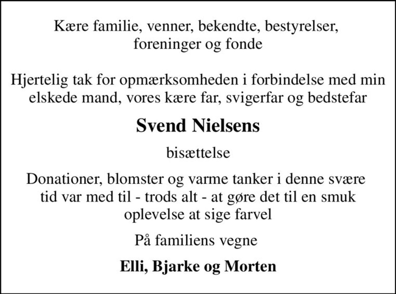 Kære familie, venner, bekendte, bestyrelser,  foreninger og fonde  Hjertelig tak for opmærksomheden i forbindelse med min elskede mand, vores kære far, svigerfar og bedstefar
Svend Nielsens
bisættelse
Donationer, blomster og varme tanker i denne svære  tid var med til - trods alt - at gøre det til en smuk oplevelse at sige farvel
På familiens vegne 
Elli, Bjarke og Morten