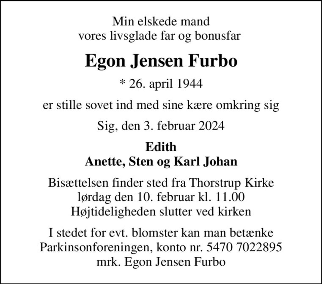Min elskede mand vores livsglade far og bonusfar 
Egon Jensen Furbo
* 26. april 1944
er stille sovet ind med sine kære omkring sig
Sig, den 3. februar 2024
Edith Anette, Sten og Karl Johan
Bisættelsen finder sted fra Thorstrup Kirke  lørdag den 10. februar kl. 11.00  Højtideligheden slutter ved kirken
I stedet for evt. blomster kan man betænke
					Parkinsonforeningen kontonr.54707022895mrk. Egon
					Jensen Furbo