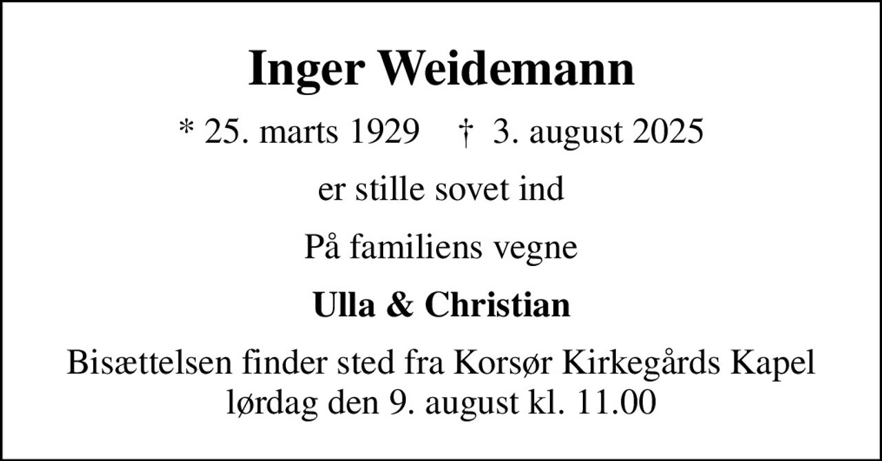 Inger Weidemann
* 25. marts 1929    ✝ 3. august 2025
er stille sovet ind
På familiens vegne
Ulla & Christian
Bisættelsen finder sted fra Korsør Kirkegårds Kapel  lørdag den 9. august kl. 11.00