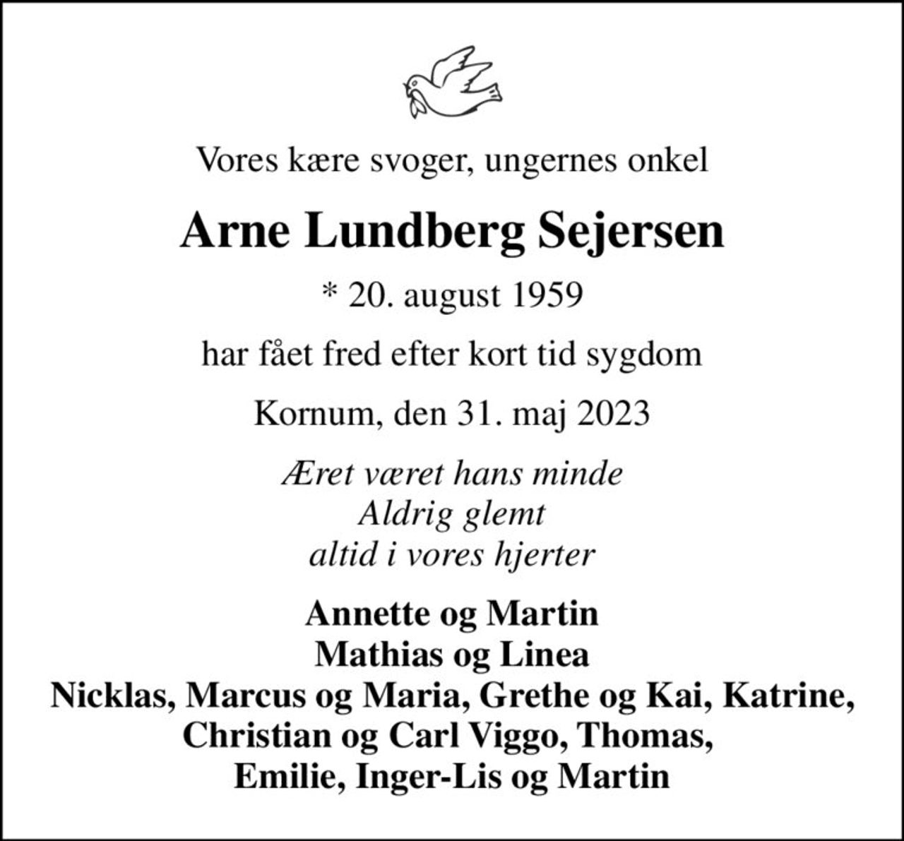 Vores kære svoger, ungernes onkel
Arne Lundberg Sejersen
* 20. august 1959
har fået fred efter kort tid sygdom
Kornum, den 31. maj 2023
Æret været hans minde Aldrig glemt altid i vores hjerter
Annette og Martin Mathias og Linea Nicklas, Marcus og Maria, Grethe og Kai, Katrine, Christian og Carl Viggo, Thomas,  Emilie, Inger-Lis og Martin
