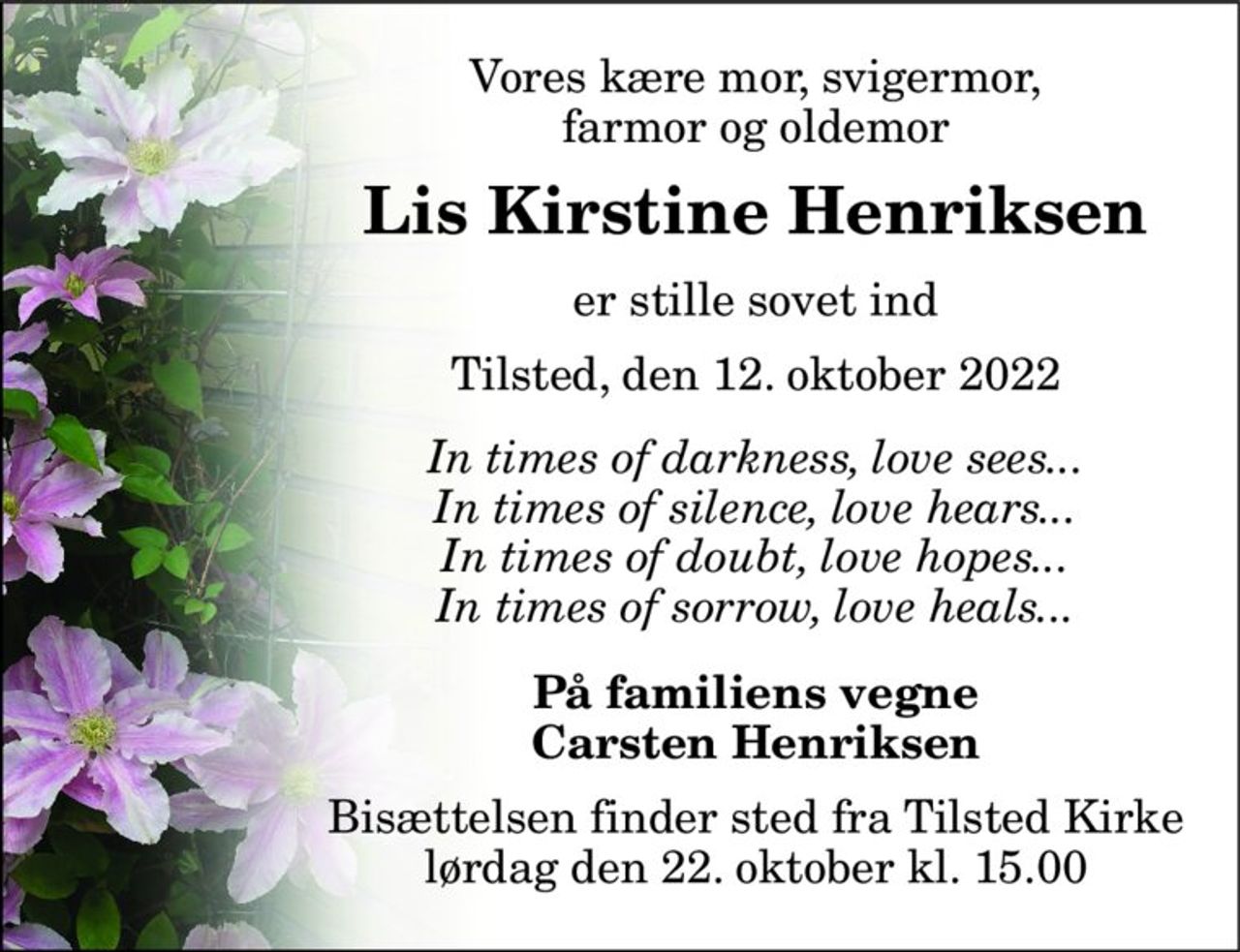 Vores kære mor, svigermor, farmor og oldemor 
Lis Kirstine Henriksen 
er stille sovet ind 
Tilsted, den 12. oktober 2022 
In times of darkness, love sees... In times of silence, love hears... In times of doubt, love hopes... In times of sorrow, love heals... 
På familiens vegne Carsten Henriksen 
Bisættelsen​ finder sted fra Tilsted Kirke​ lørdag den 22. oktober​ kl. 15.00