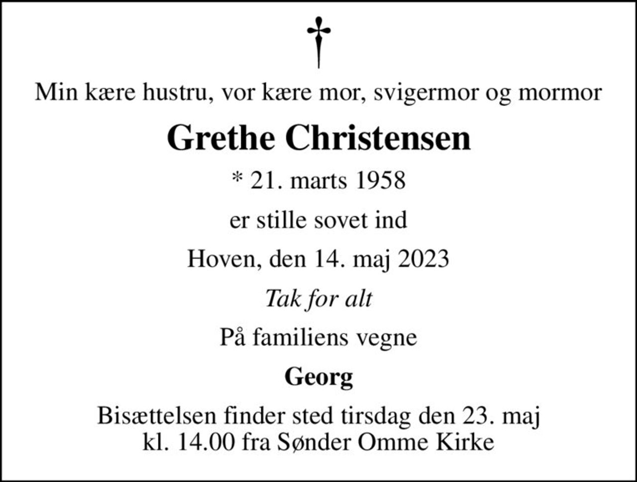 Min kære hustru, vor kære mor, svigermor og mormor
Grethe Christensen
* 21. marts 1958
er stille sovet ind
Hoven, den 14. maj 2023
Tak for alt
På familiens vegne
Georg
Bisættelsen finder sted tirsdag den 23. maj kl. 14.00 fra Sønder Omme Kirke