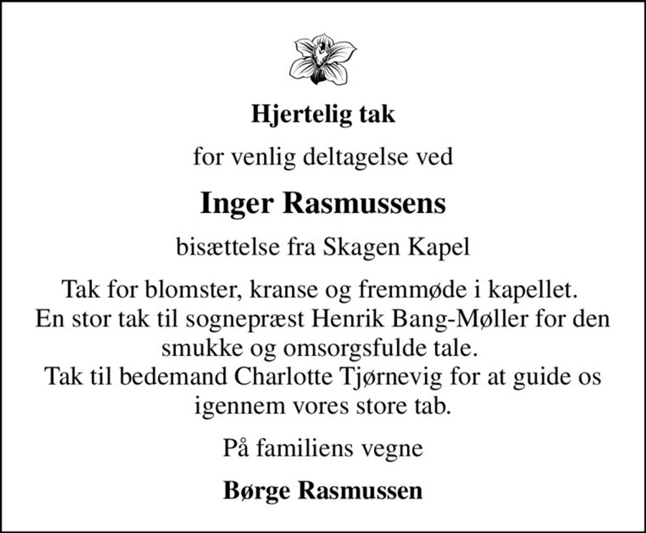 Hjertelig tak
for venlig deltagelse ved
Inger Rasmussens
bisættelse fra Skagen Kapel
Tak for blomster, kranse og fremmøde i kapellet.  En stor tak til sognepræst Henrik Bang-Møller for den smukke og omsorgsfulde tale.  Tak til bedemand Charlotte Tjørnevig for at guide os igennem vores store tab.
På familiens vegne
Børge Rasmussen