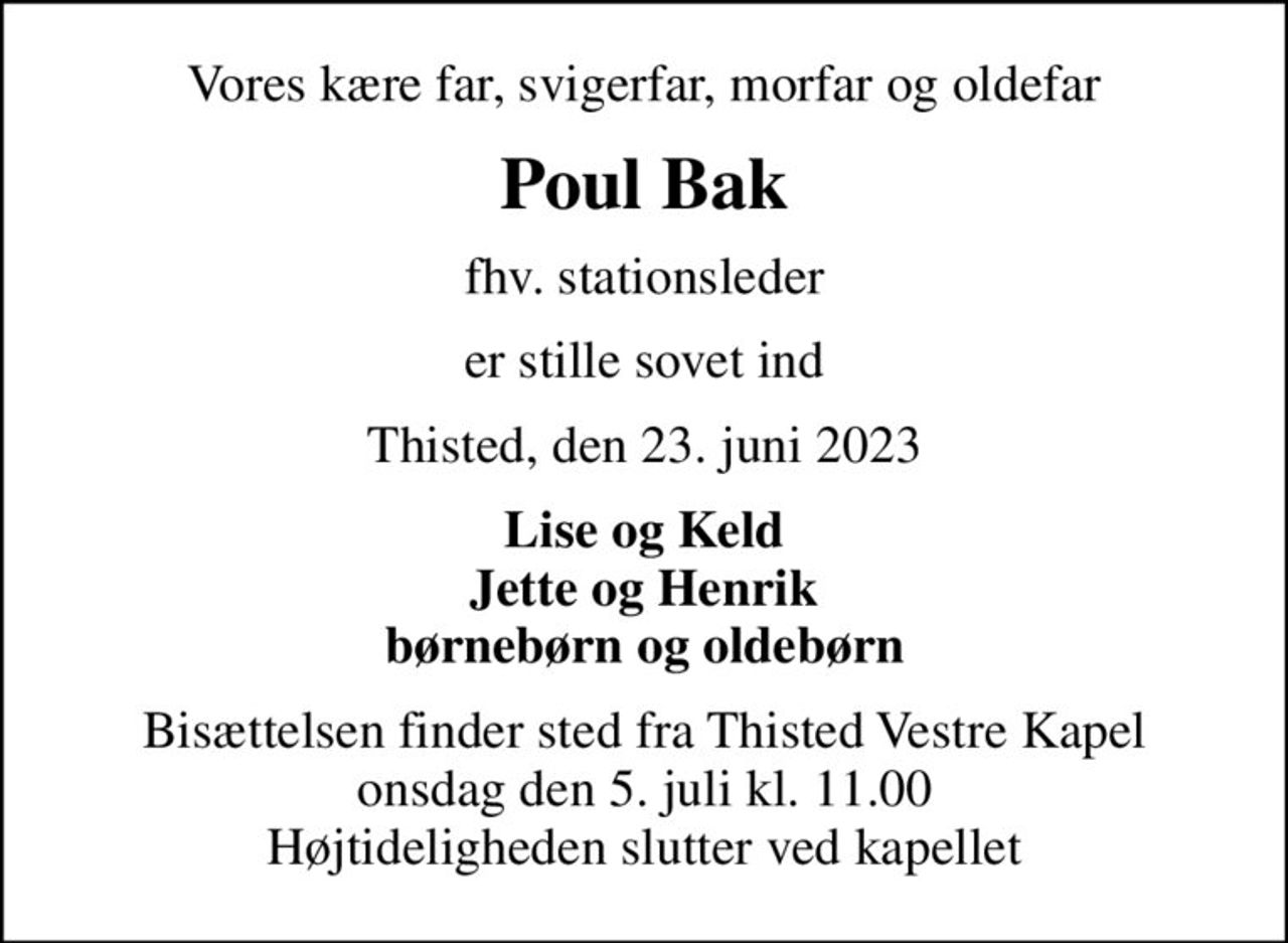 Vores kære far, svigerfar, morfar og oldefar
Poul Bak
fhv. stationsleder
er stille sovet ind
Thisted, den 23. juni 2023
Lise og Keld Jette og Henrik børnebørn og oldebørn
Bisættelsen finder sted fra Thisted Vestre Kapel  onsdag den 5. juli kl. 11.00  Højtideligheden slutter ved kapellet