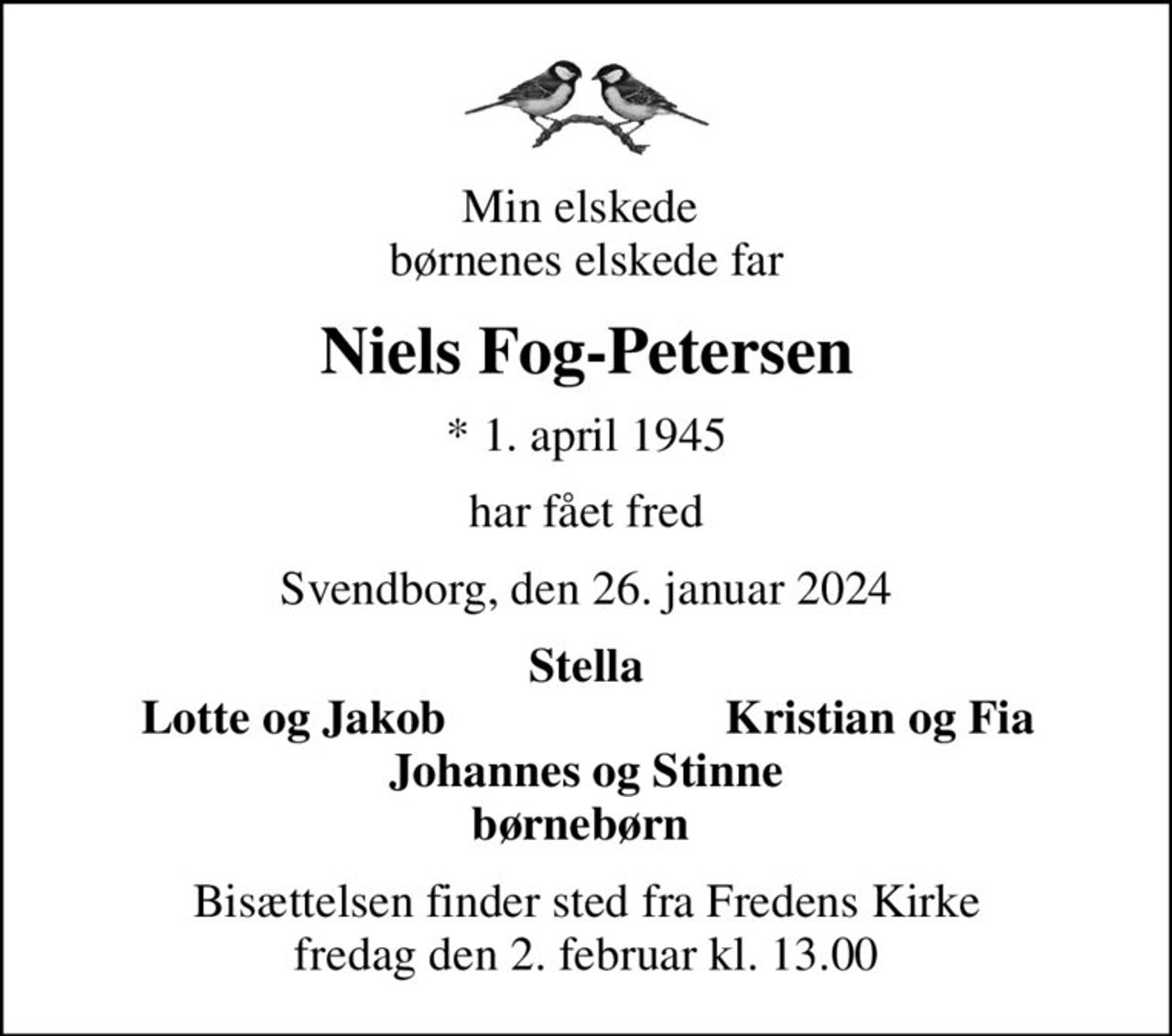 Min elskede  børnenes elskede far
Niels Fog-Petersen
* 1. april 1945
har fået fred
Svendborg, den 26. januar 2024
Stella
Lotte og Jakob
Kristian og Fia
Bisættelsen finder sted fra Fredens Kirke  fredag den 2. februar kl. 13.00