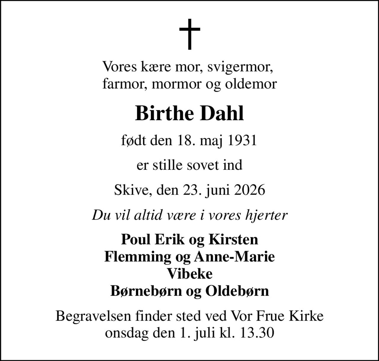 Vores kære mor, svigermor,  farmor, mormor og oldemor
Birthe Dahl
født den 18. maj 1931
er stille sovet ind
Skive, den 23. juni 2026
Du vil altid være i vores hjerter
Poul Erik og Kirsten Flemming og Anne-Marie Vibeke Børnebørn og Oldebørn
Begravelsen finder sted ved Vor Frue Kirke  onsdag den 1. juli kl. 13.30