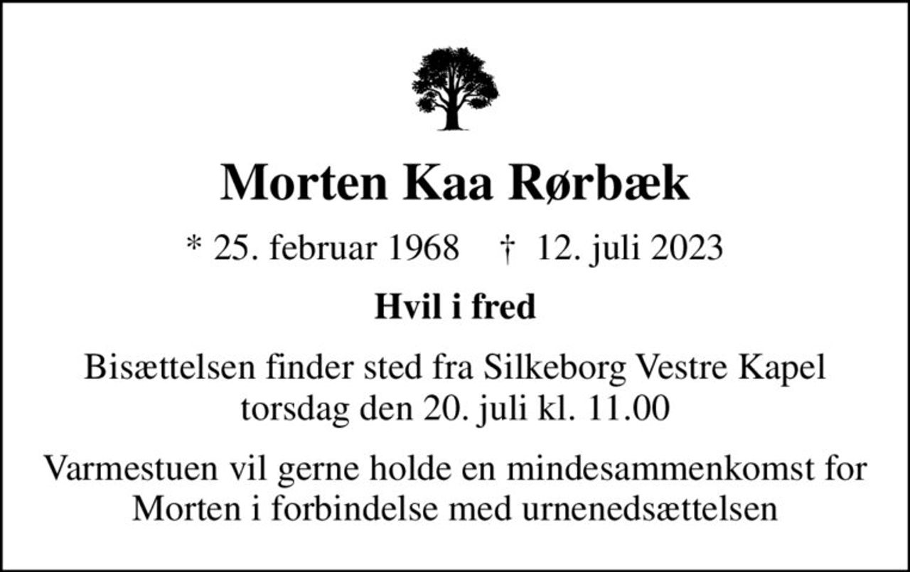 Morten Kaa Rørbæk
* 25. februar 1968    ✝ 12. juli 2023
Hvil i fred
Bisættelsen finder sted fra Silkeborg Vestre Kapel  torsdag den 20. juli kl. 11.00 
Varmestuen vil gerne holde en mindesammenkomst for Morten i forbindelse med urnenedsættelsen