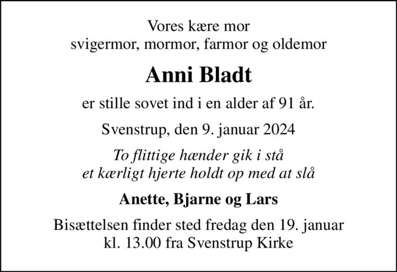 Vores kære mor svigermor, mormor, farmor og oldemor
Anni Bladt
er stille sovet ind i en alder af 91 år.
Svenstrup, den 9. januar 2024
To flittige hænder gik i stå et kærligt hjerte holdt op med at slå
Anette, Bjarne og Lars
Bisættelsen finder sted fredag den 19. januar kl. 13.00 fra Svenstrup Kirke