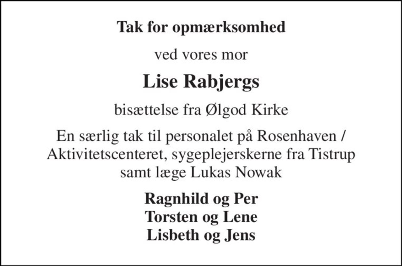 Tak for opmærksomhed 
ved vores mor 
Lise Rabjergs 
bisættelse fra Ølgod Kirke 
En særlig tak til personalet på Rosenhaven / Aktivitetscenteret, sygeplejerskerne fra Tistrup samt læge Lukas Nowak 
Ragnhild og Per Torsten og Lene Lisbeth og Jens