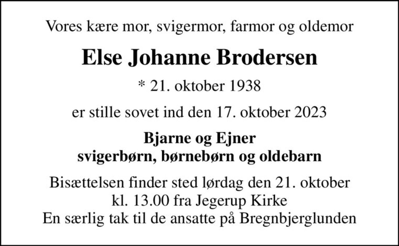 Vores kære mor, svigermor, farmor og oldemor
Else Johanne Brodersen
* 21. oktober 1938
er stille sovet ind den 17. oktober 2023
Bjarne og Ejner svigerbørn, børnebørn og oldebarn
Bisættelsen finder sted lørdag den 21. oktober kl. 13.00 fra Jegerup Kirke En særlig tak til de ansatte på Bregnbjerglunden