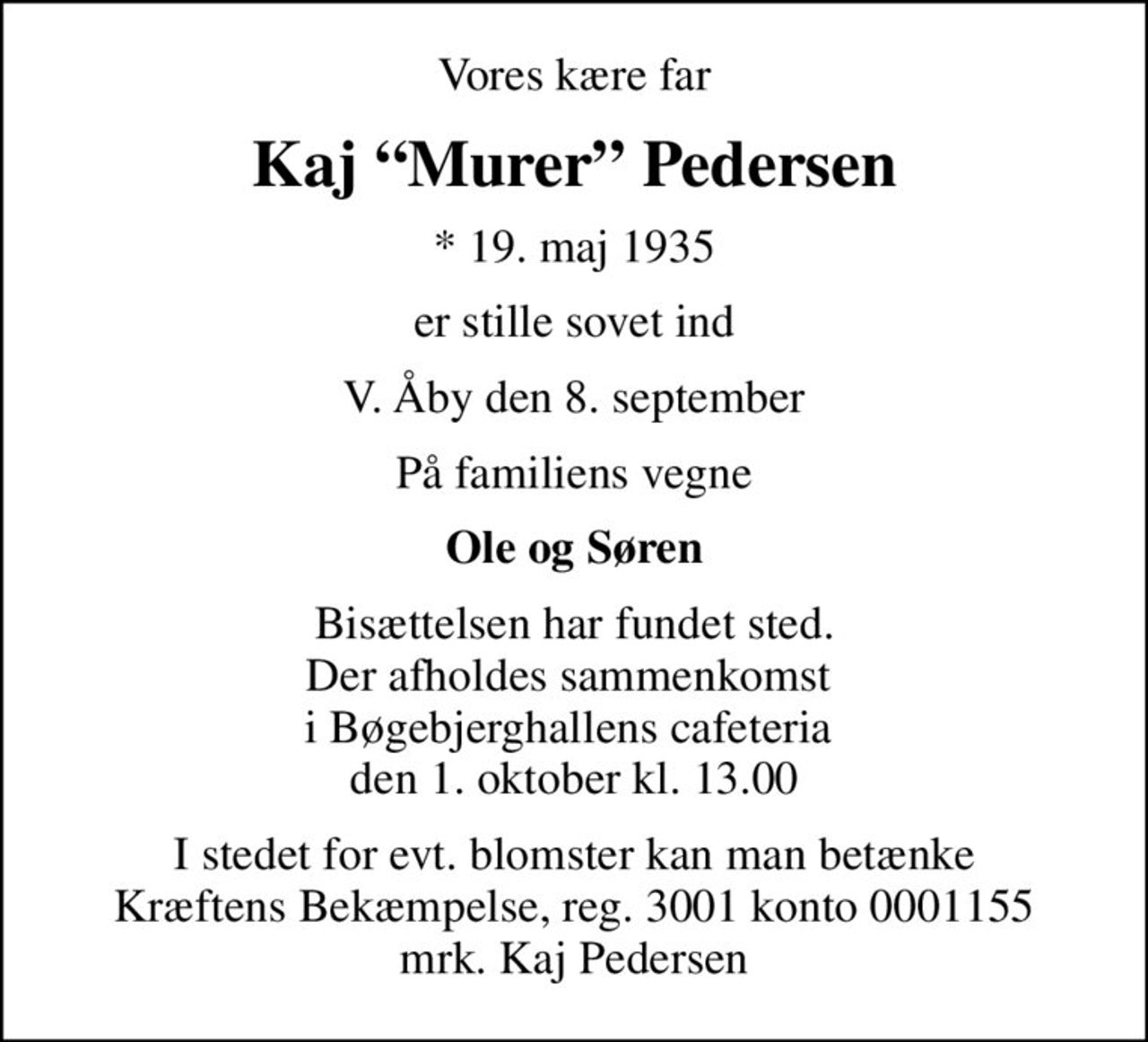 Vores kære far
Kaj Murer Pedersen
* 19. maj 1935
er stille sovet ind
V. Åby den 8. september
På familiens vegne
Ole og Søren
Bisættelsen har fundet sted. Der afholdes sammenkomst  i Bøgebjerghallens cafeteria  den 1. oktober kl. 13.00
I stedet for evt. blomster kan man betænke
					Kræftens Bekæmpelse reg.3001konto0001155mrk. Kaj
					Pedersen