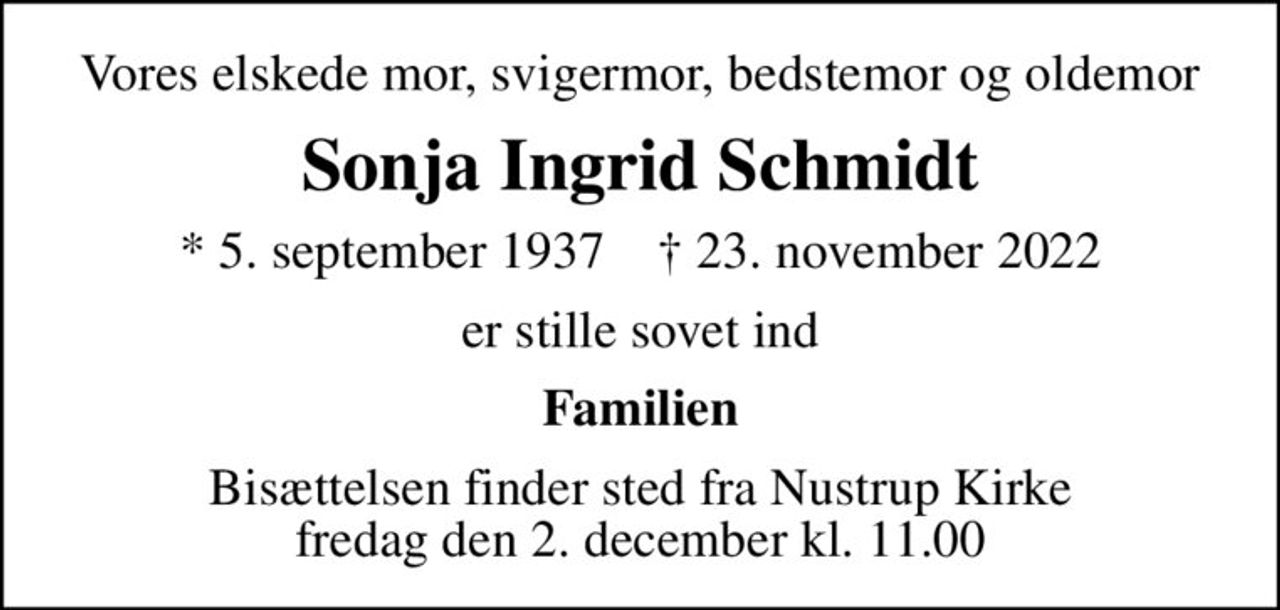 Vores elskede mor, svigermor, bedstemor og oldemor
Sonja Ingrid Schmidt
* 5. september 1937    ✝ 23. november 2022
er stille sovet ind
Familien
Bisættelsen finder sted fra Nustrup Kirke  fredag den 2. december kl. 11.00