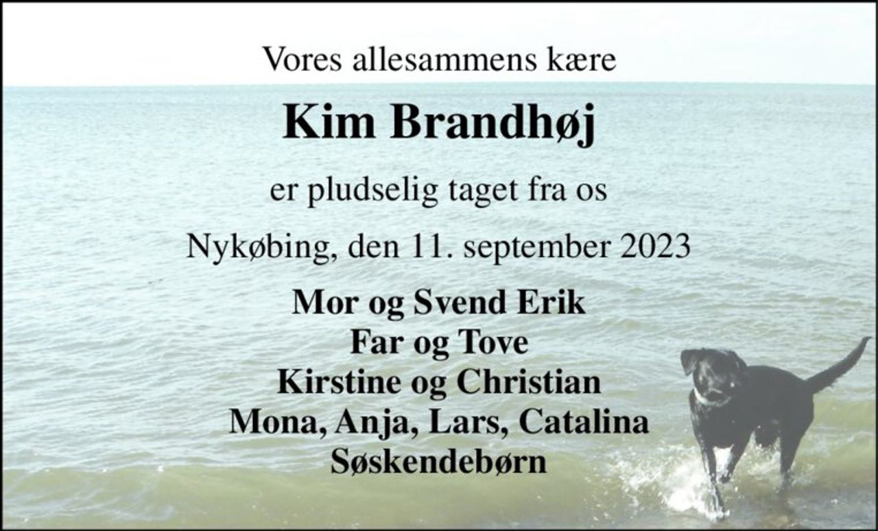 Vores allesammens kære 
Kim Brandhøj 
er pludselig taget fra os 
Nykøbing, den 11. september 2023 
Mor og Svend Erik Far og Tove Kirstine og Christian Mona, Anja, Lars, Catalina Søskendebørn
