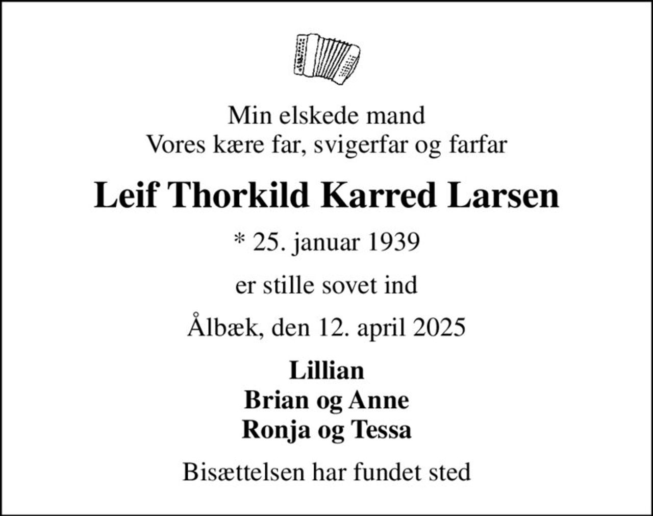 Min elskede mand Vores kære far, svigerfar og farfar
Leif Thorkild Karred Larsen
* 25. januar 1939
er stille sovet ind
Ålbæk, den 12. april 2025
Lillian Brian og Anne Ronja og Tessa
Bisættelsen har fundet sted