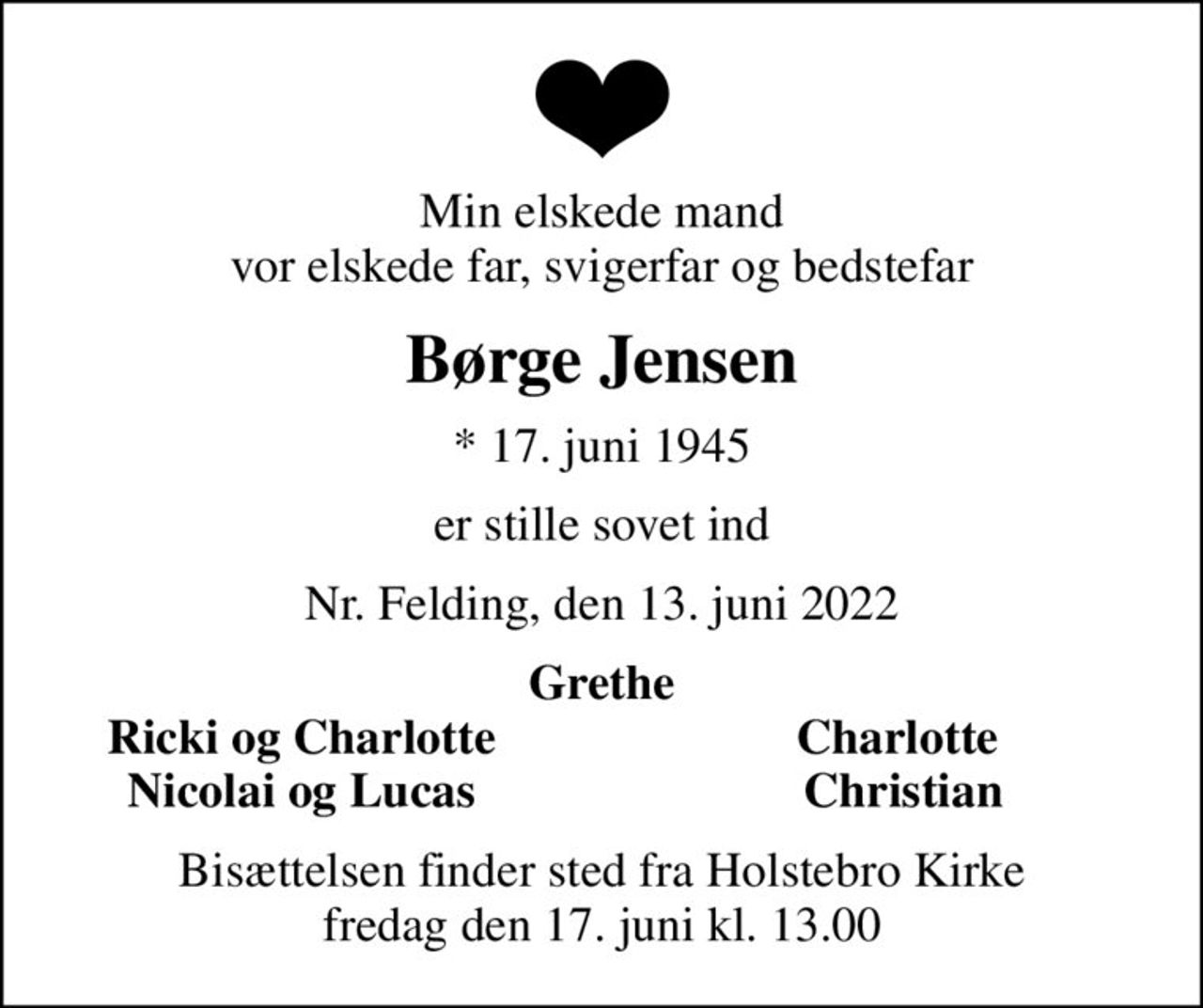 Min elskede mand vor elskede far, svigerfar og bedstefar
Børge Jensen
* 17. juni 1945
er stille sovet ind
Nr. Felding, den 13. juni 2022
Grethe
Ricki og Charlotte
Charlotte 
Nicolai og Lucas
Christian
Bisættelsen finder sted fra Holstebro Kirke  fredag den 17. juni kl. 13.00