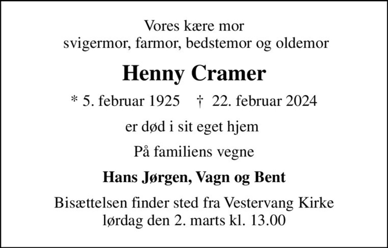 Vores kære mor  svigermor, farmor, bedstemor og oldemor
Henny Cramer
* 5. februar 1925    ✝ 22. februar 2024
er død i sit eget hjem 
På familiens vegne
Hans Jørgen, Vagn og Bent
Bisættelsen finder sted fra Vestervang Kirke  lørdag den 2. marts kl. 13.00