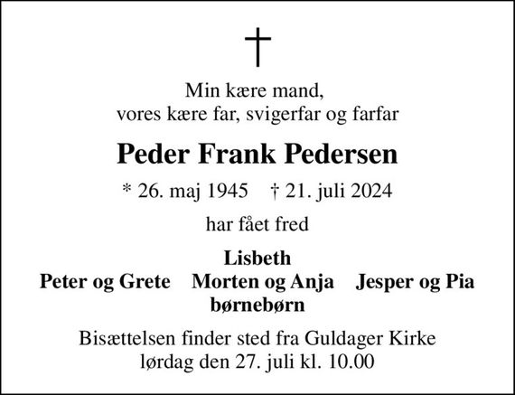 Min kære mand,  vores kære far, svigerfar og farfar
Peder Frank Pedersen
* 26. maj 1945    &#x271d; 21. juli 2024
har fået fred
Lisbeth Peter og Grete    Morten og Anja    Jesper og Pia børnebørn
Bisættelsen finder sted fra Guldager Kirke  lørdag den 27. juli kl. 10.00