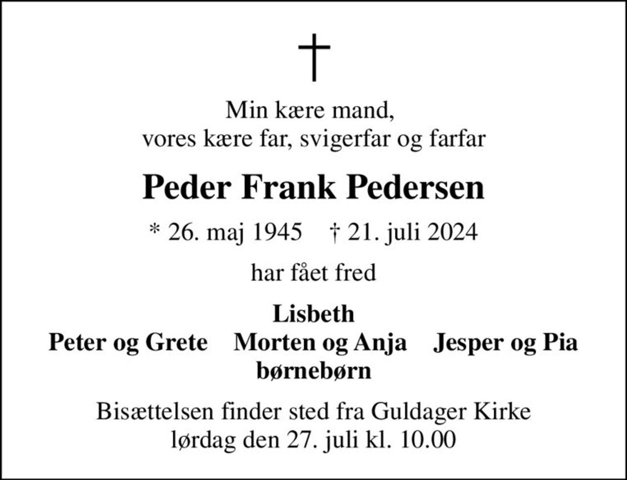 Min kære mand,  vores kære far, svigerfar og farfar
Peder Frank Pedersen
* 26. maj 1945    ✝ 21. juli 2024
har fået fred
Lisbeth Peter og Grete    Morten og Anja    Jesper og Pia børnebørn
Bisættelsen finder sted fra Guldager Kirke  lørdag den 27. juli kl. 10.00