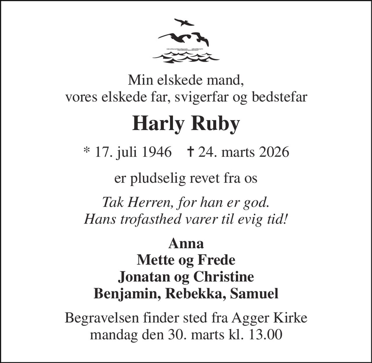 Min elskede mand, vores elskede far, svigerfar og bedstefar 
Harly Ruby 
*​ 17. juli 1946​    ✝​ 24. marts 2026 
er pludselig revet fra os 
Tak Herren, for han er god. Hans trofasthed varer til evig tid! 
Anna Mette og Frede Jonatan og Christine Benjamin, Rebekka, Samuel 
Begravelsen finder sted fra Agger Kirke mandag den 30. marts kl. 13.00