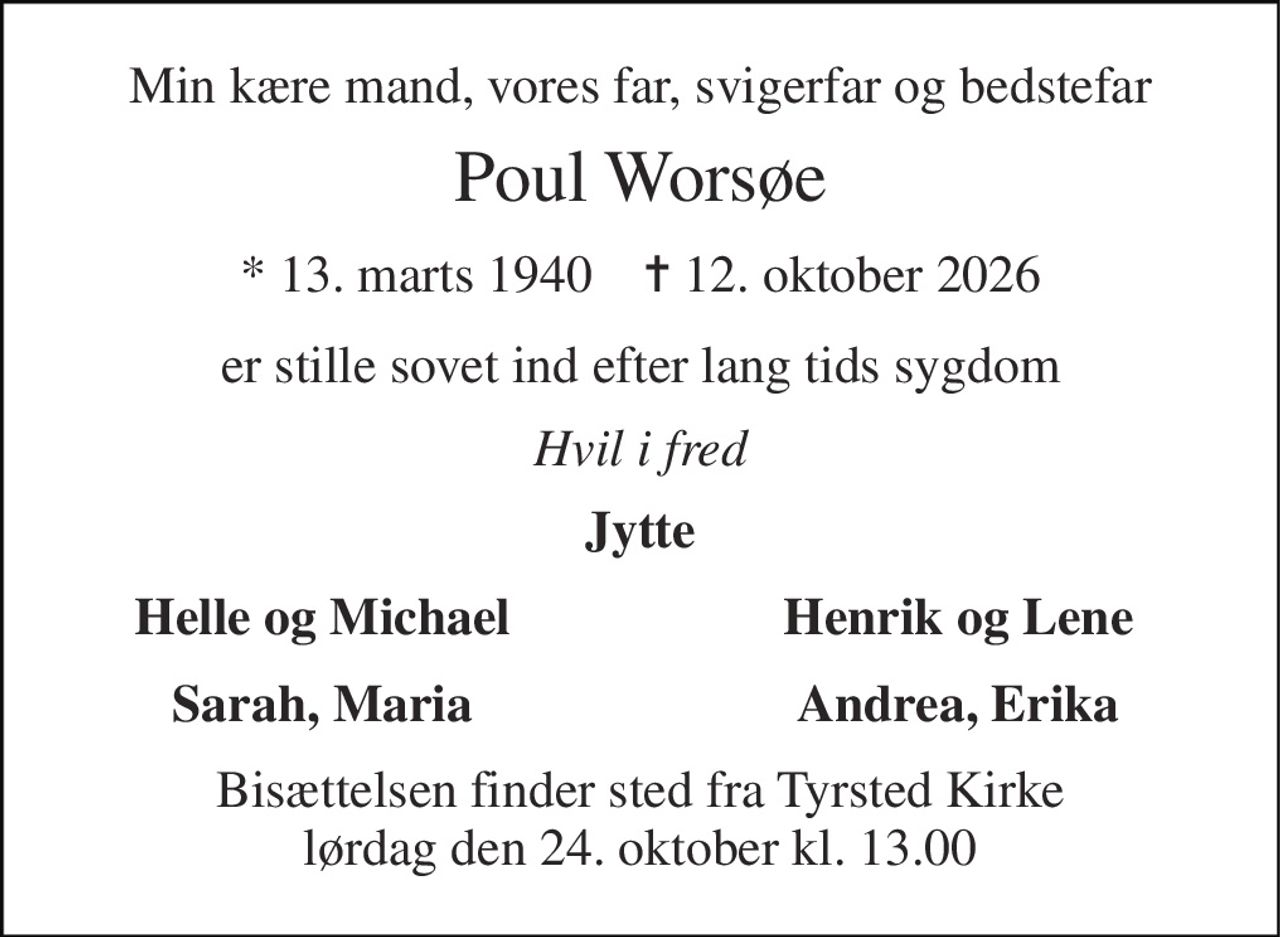 Min kære mand, vores far, svigerfar og bedstefar 
Poul Worsøe 
* 13. marts 1940    ✝ 12. oktober 2026 
er stille sovet ind efter lang tids sygdom 
Hvil i fred 
Jytte 
Helle og Michael 
Henrik og Lene 
Sarah, Maria 
Andrea, Erika 
Bisættelsen finder sted fra Tyrsted Kirke lørdag den 24. oktober kl. 13.00