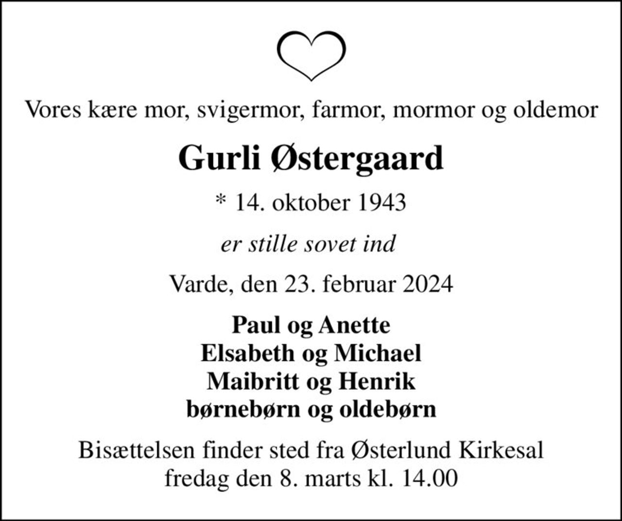 Vores kære mor, svigermor, farmor, mormor og oldemor
Gurli Østergaard
* 14. oktober 1943
er stille sovet ind 
Varde, den 23. februar 2024
Paul og Anette Elsabeth og Michael Maibritt og Henrik børnebørn og oldebørn
Bisættelsen finder sted fra Østerlund Kirkesal  fredag den 8. marts kl. 14.00