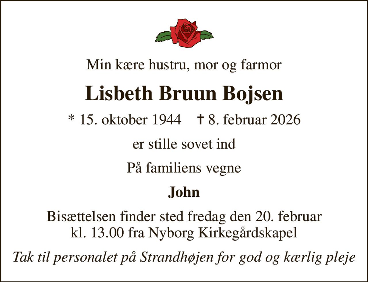 Min kære hustru, mor og farmor
Lisbeth Bruun Bojsen
* 15. oktober 1944    ✝ 8. februar 2026
er stille sovet ind
På familiens vegne
John
Bisættelsen finder sted fredag den 20. februar kl. 13.00 fra Nyborg Kirkegårdskapel
Tak til personalet på Strandhøjen for god og kærlig pleje