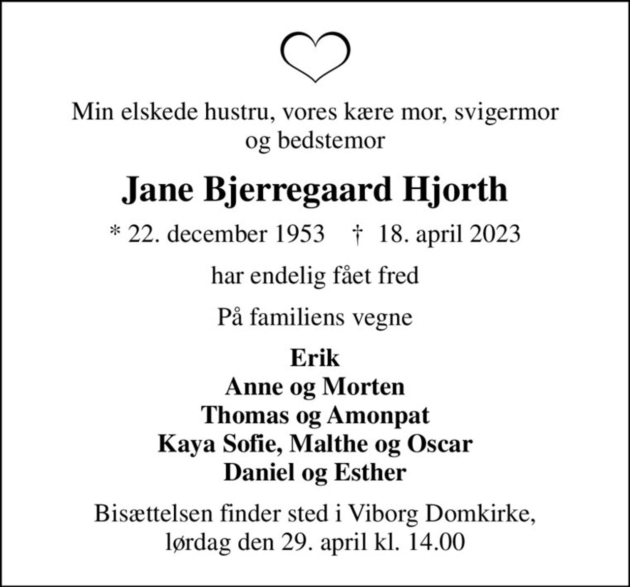 Min elskede hustru, vores kære mor, svigermor og bedstemor
Jane Bjerregaard Hjorth
* 22. december 1953    ✝ 18. april 2023
har endelig fået fred
På familiens vegne
Erik Anne og Morten Thomas og Amonpat Kaya Sofie, Malthe og Oscar Daniel og Esther
Bisættelsen finder sted i Viborg Domkirke, lørdag den 29. april kl. 14.00