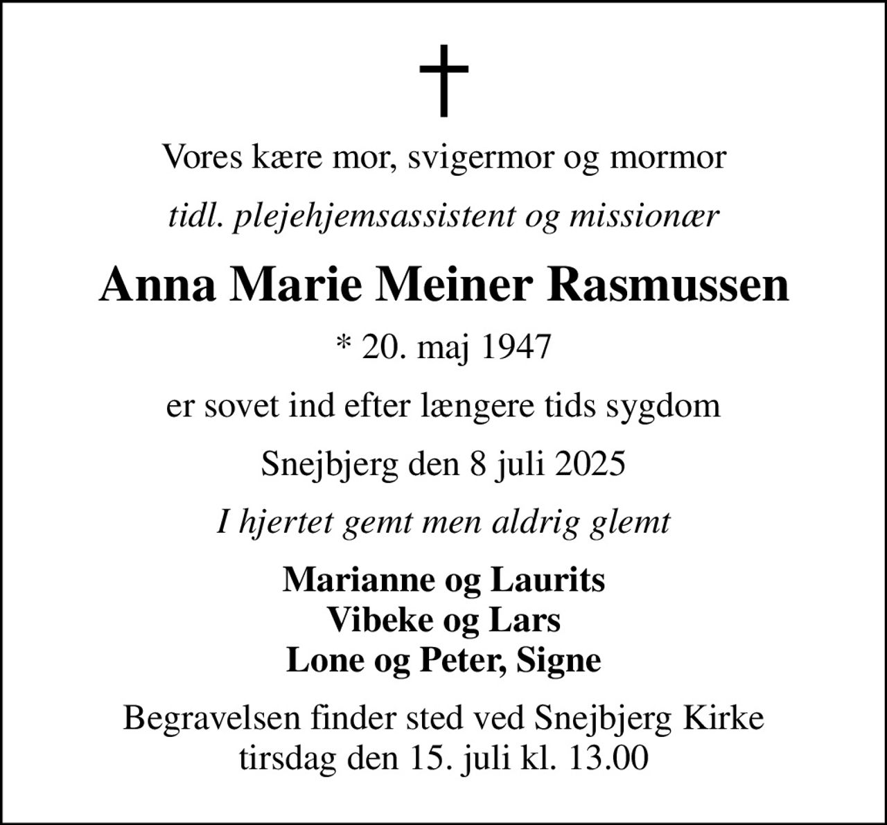 Vores kære mor, svigermor og mormor
tidl. plejehjemsassistent og missionær
Anna Marie Meiner Rasmussen
* 20. maj 1947
er sovet ind efter længere tids sygdom
Snejbjerg den 8 juli 2025
I hjertet gemt men aldrig glemt
Marianne og Laurits Vibeke og Lars Lone og Peter, Signe
Begravelsen finder sted ved Snejbjerg Kirke  tirsdag den 15. juli kl. 13.00