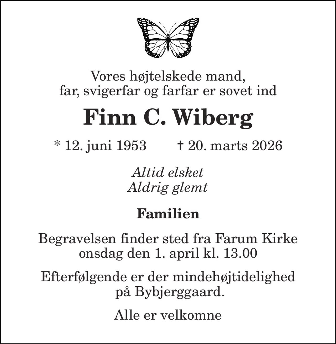 Vores højtelskede mand, far, svigerfar og farfar er sovet ind 
Finn C. Wiberg 
*​ 12. juni 1953​        ✝​ 20. marts 2026 
Altid elsket Aldrig glemt 
Familien 
Begravelsen​ finder sted fra Farum Kirke​ onsdag den 1. april​ kl. 13.00 
Efterfølgende er der mindehøjtidelighed  på Bybjerggaard. 
Alle er velkomne