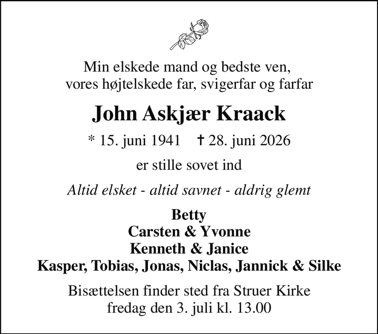 Min elskede mand og bedste ven,  vores højtelskede far, svigerfar og farfar
John Askjær Kraack
* 15. juni 1941    ✝ 28. juni 2026
er stille sovet ind
Altid elsket - altid savnet - aldrig glemt
Betty Carsten & Yvonne Kenneth & Janice Kasper, Tobias, Jonas, Niclas, Jannick & Silke
Bisættelsen finder sted fra Struer Kirke  fredag den 3. juli kl. 13.00