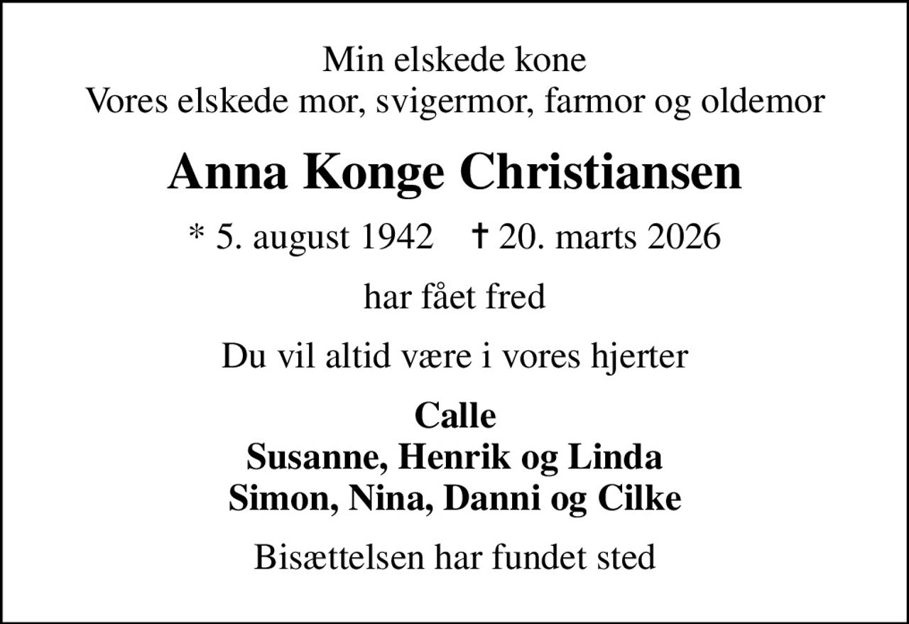 Min elskede kone Vores elskede mor, svigermor, farmor og oldemor
Anna Konge Christiansen
* 5. august 1942    ✝ 20. marts 2026
har fået fred
Du vil altid være i vores hjerter
Calle Susanne, Henrik og Linda Simon, Nina, Danni og Cilke
Bisættelsen har fundet sted